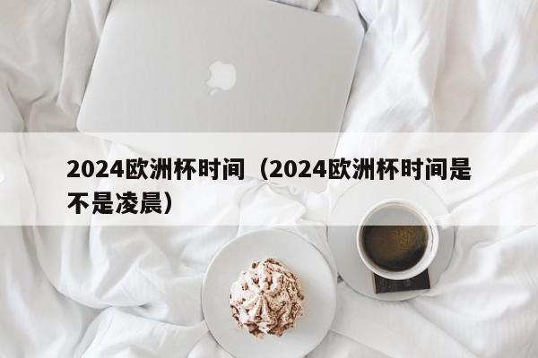 2024欧洲杯时间（2024欧洲杯时间是不是凌晨）