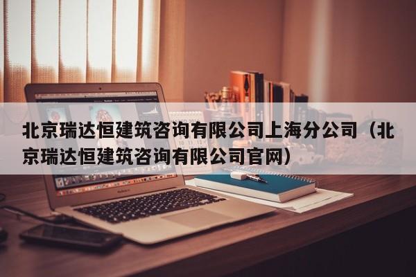 北京瑞达恒建筑咨询有限公司上海分公司（北京瑞达恒建筑咨询有限公司官网）