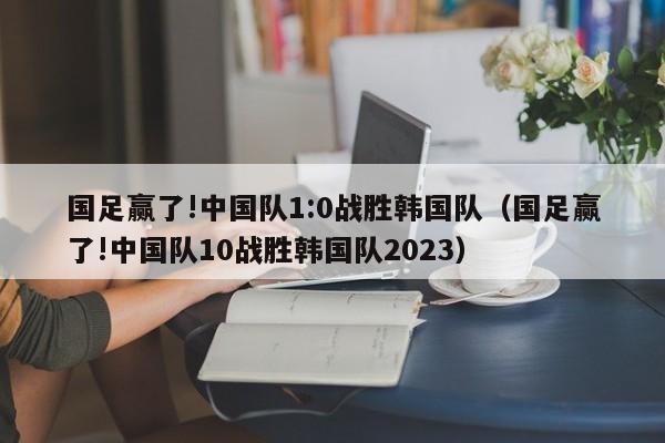 国足赢了!中国队1:0战胜韩国队（国足赢了!中国队10战胜韩国队2023）