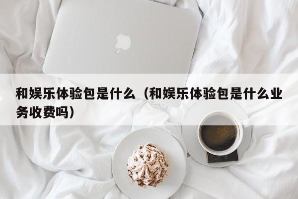 和娱乐体验包是什么（和娱乐体验包是什么业务收费吗）