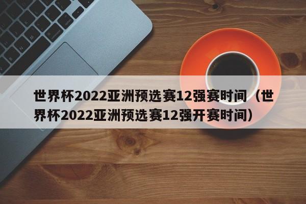 世界杯2022亚洲预选赛12强赛时间（世界杯2022亚洲预选赛12强开赛时间）