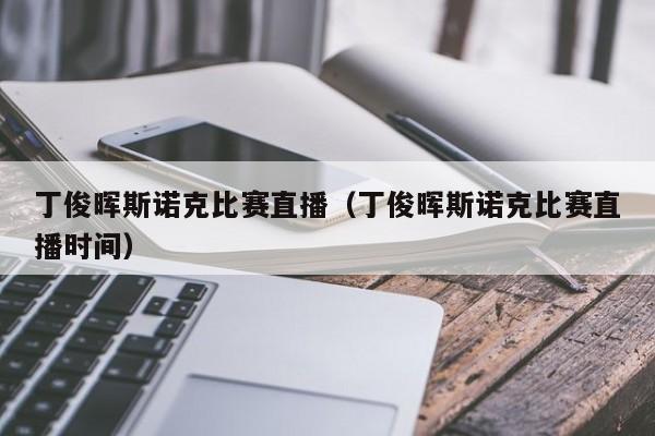 丁俊晖斯诺克比赛直播（丁俊晖斯诺克比赛直播时间）