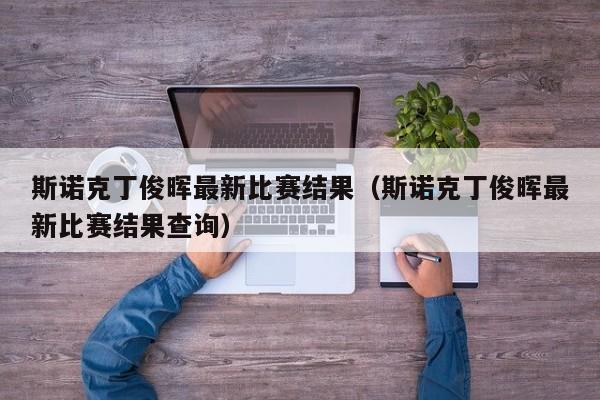 斯诺克丁俊晖最新比赛结果（斯诺克丁俊晖最新比赛结果查询）