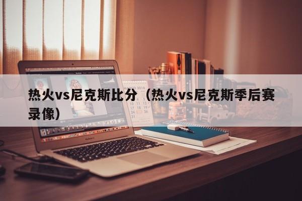 热火vs尼克斯比分（热火vs尼克斯季后赛录像）