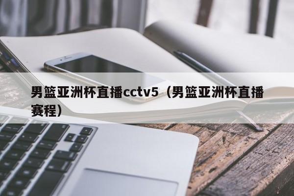 男篮亚洲杯直播cctv5（男篮亚洲杯直播赛程）