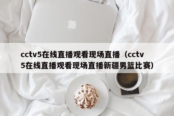 cctv5在线直播观看现场直播（cctv5在线直播观看现场直播新疆男篮比赛）