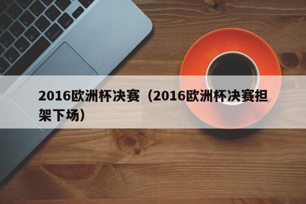 2016欧洲杯决赛（2016欧洲杯决赛担架下场）