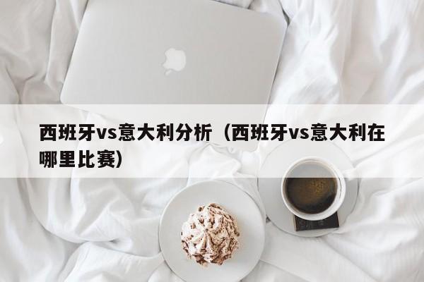 西班牙vs意大利分析（西班牙vs意大利在哪里比赛）