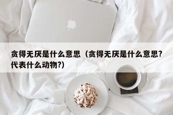 贪得无厌是什么意思（贪得无厌是什么意思?代表什么动物?）