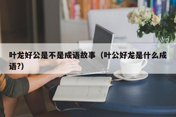 叶龙好公是不是成语故事（叶公好龙是什么成语?）