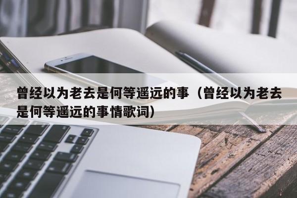 曾经以为老去是何等遥远的事（曾经以为老去是何等遥远的事情歌词）