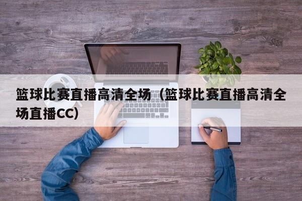 篮球比赛直播高清全场（篮球比赛直播高清全场直播CC）